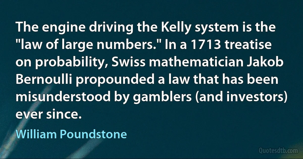 The engine driving the Kelly system is the "law of large numbers." In a 1713 treatise on probability, Swiss mathematician Jakob Bernoulli propounded a law that has been misunderstood by gamblers (and investors) ever since. (William Poundstone)