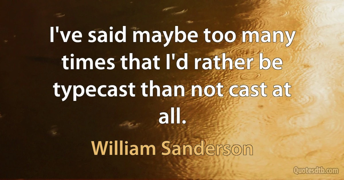 I've said maybe too many times that I'd rather be typecast than not cast at all. (William Sanderson)