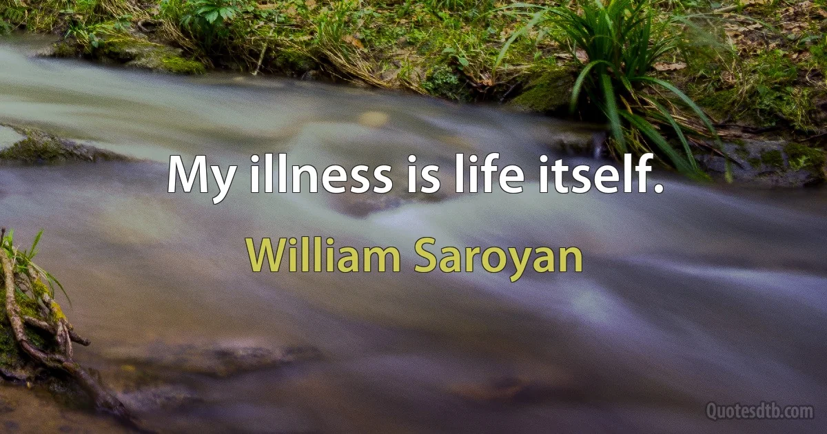 My illness is life itself. (William Saroyan)