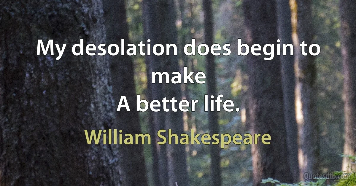 My desolation does begin to make
A better life. (William Shakespeare)