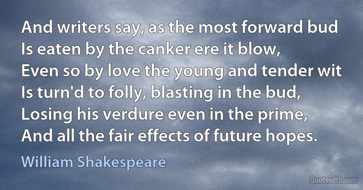 And writers say, as the most forward bud
Is eaten by the canker ere it blow,
Even so by love the young and tender wit
Is turn'd to folly, blasting in the bud,
Losing his verdure even in the prime,
And all the fair effects of future hopes. (William Shakespeare)