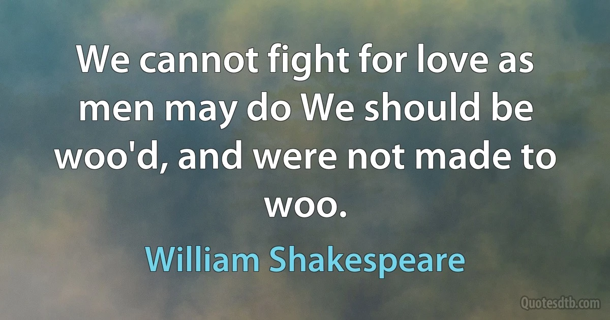 We cannot fight for love as men may do We should be woo'd, and were not made to woo. (William Shakespeare)