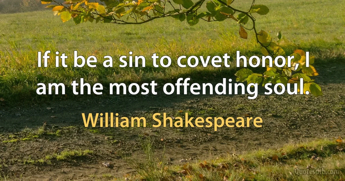 If it be a sin to covet honor, I am the most offending soul. (William Shakespeare)