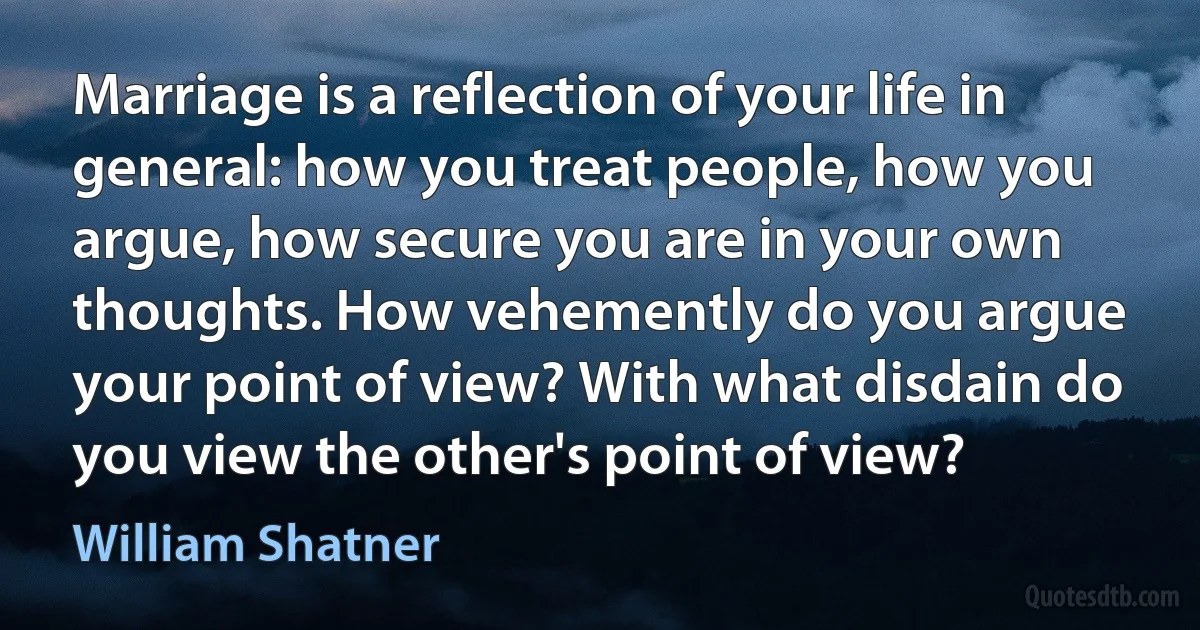 Marriage is a reflection of your life in general: how you treat people, how you argue, how secure you are in your own thoughts. How vehemently do you argue your point of view? With what disdain do you view the other's point of view? (William Shatner)