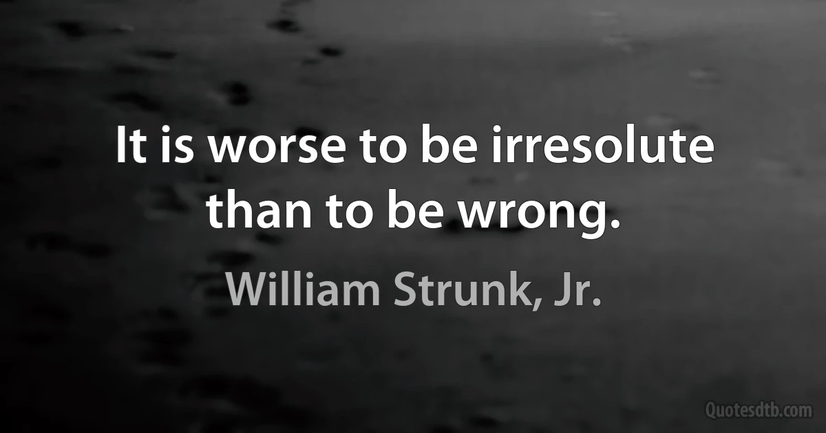 It is worse to be irresolute than to be wrong. (William Strunk, Jr.)