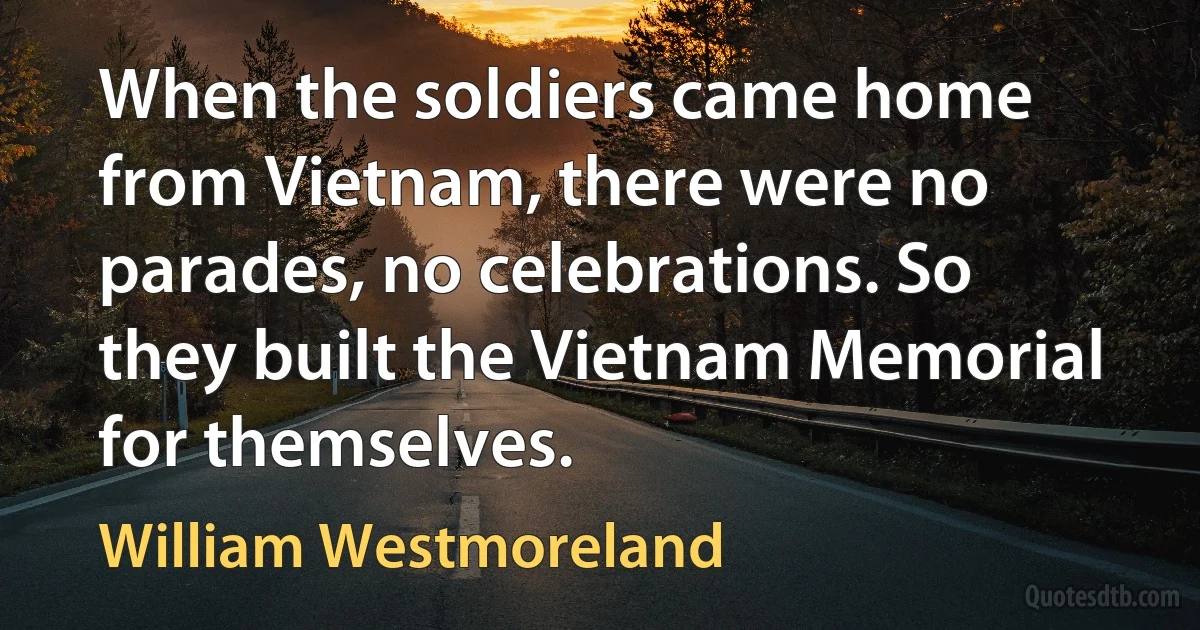 When the soldiers came home from Vietnam, there were no parades, no celebrations. So they built the Vietnam Memorial for themselves. (William Westmoreland)