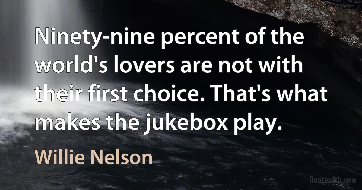 Ninety-nine percent of the world's lovers are not with their first choice. That's what makes the jukebox play. (Willie Nelson)