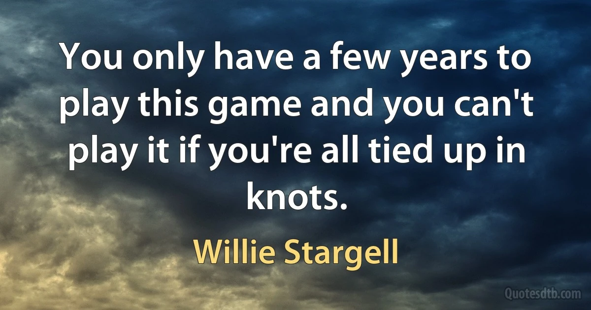 You only have a few years to play this game and you can't play it if you're all tied up in knots. (Willie Stargell)