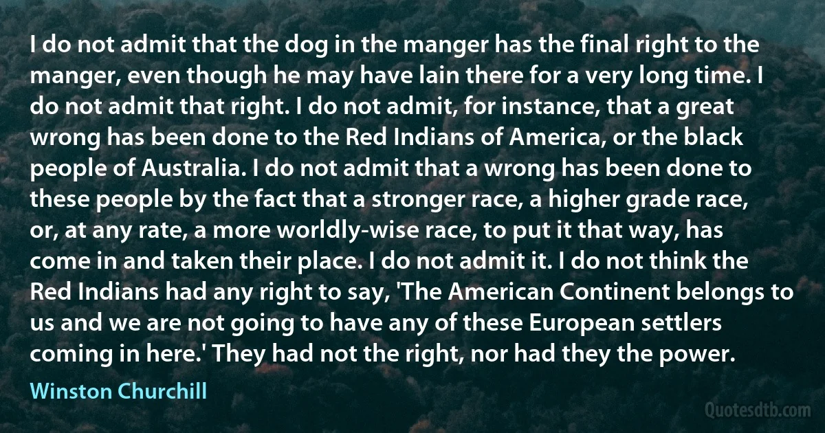 I do not admit that the dog in the manger has the final right to the manger, even though he may have lain there for a very long time. I do not admit that right. I do not admit, for instance, that a great wrong has been done to the Red Indians of America, or the black people of Australia. I do not admit that a wrong has been done to these people by the fact that a stronger race, a higher grade race, or, at any rate, a more worldly-wise race, to put it that way, has come in and taken their place. I do not admit it. I do not think the Red Indians had any right to say, 'The American Continent belongs to us and we are not going to have any of these European settlers coming in here.' They had not the right, nor had they the power. (Winston Churchill)