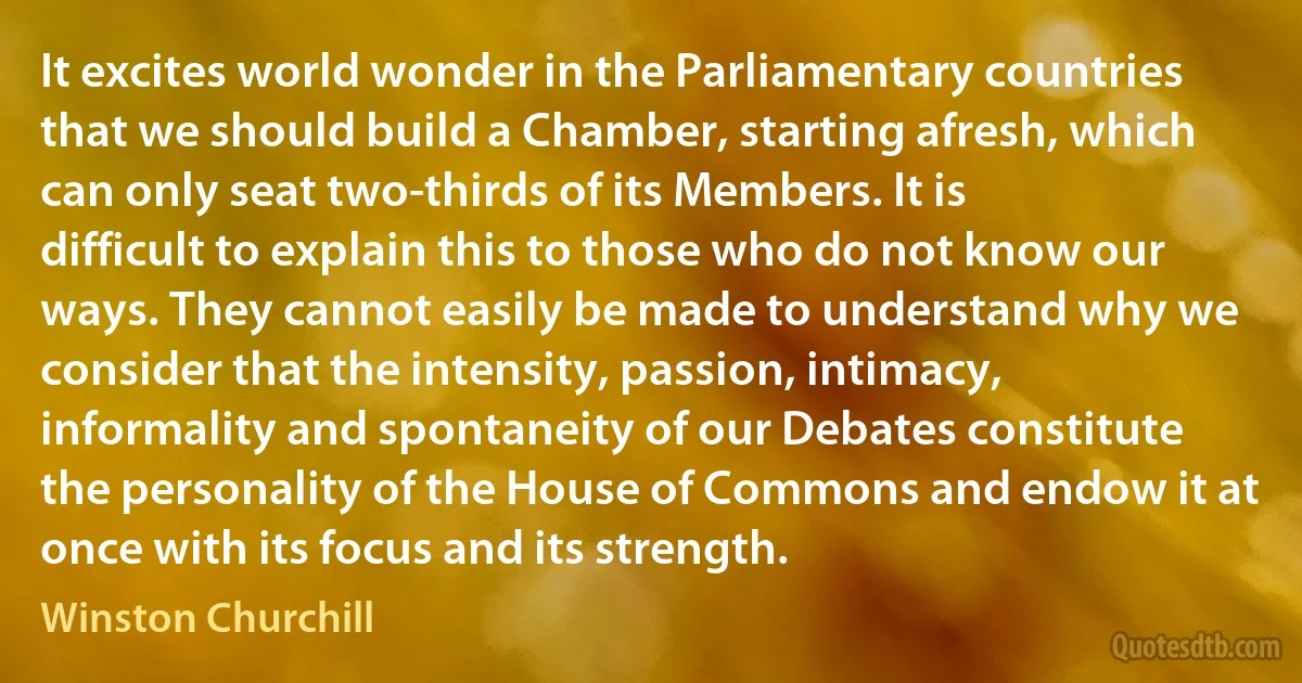 It excites world wonder in the Parliamentary countries that we should build a Chamber, starting afresh, which can only seat two-thirds of its Members. It is difficult to explain this to those who do not know our ways. They cannot easily be made to understand why we consider that the intensity, passion, intimacy, informality and spontaneity of our Debates constitute the personality of the House of Commons and endow it at once with its focus and its strength. (Winston Churchill)