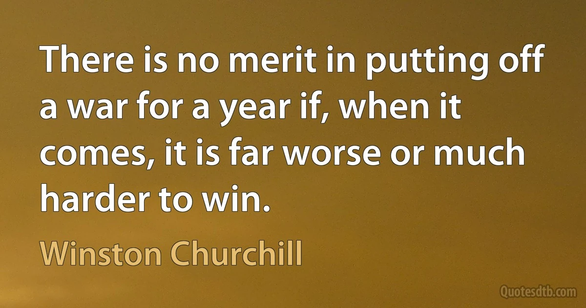 There is no merit in putting off a war for a year if, when it comes, it is far worse or much harder to win. (Winston Churchill)