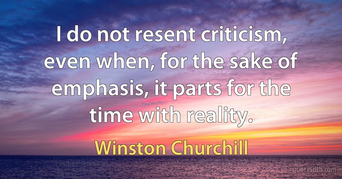 I do not resent criticism, even when, for the sake of emphasis, it parts for the time with reality. (Winston Churchill)