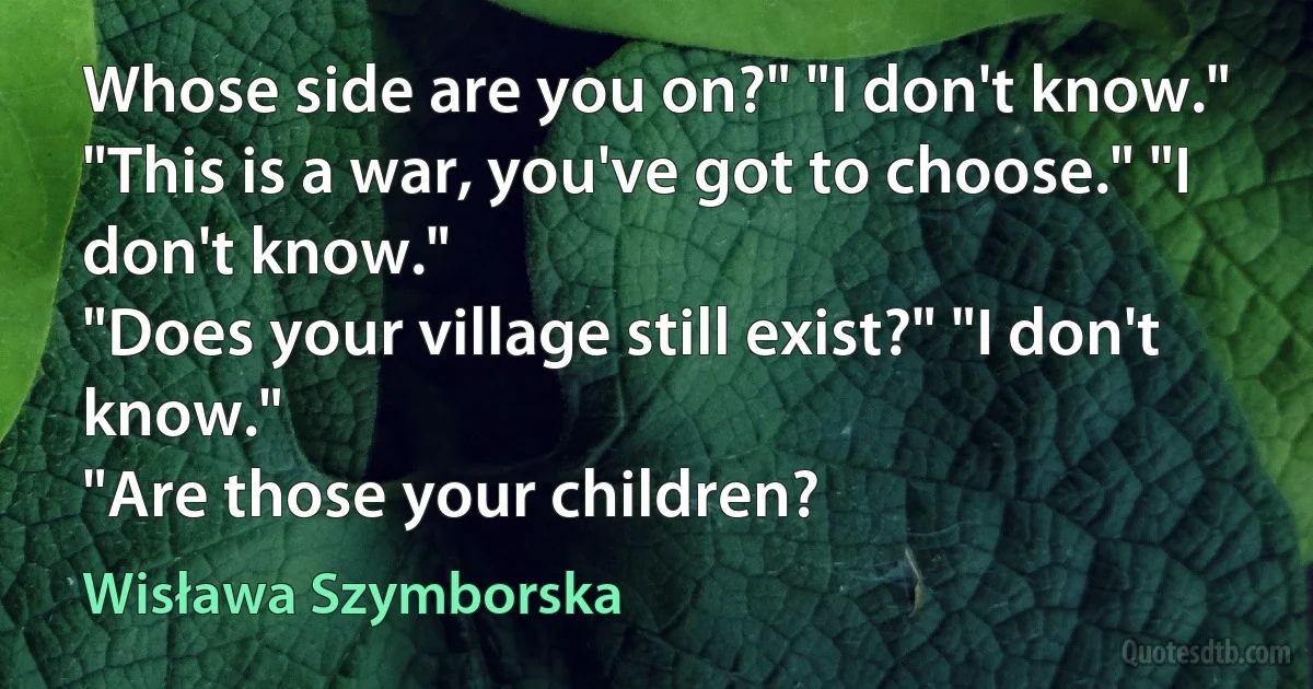 Whose side are you on?" "I don't know."
"This is a war, you've got to choose." "I don't know."
"Does your village still exist?" "I don't know."
"Are those your children? (Wisława Szymborska)