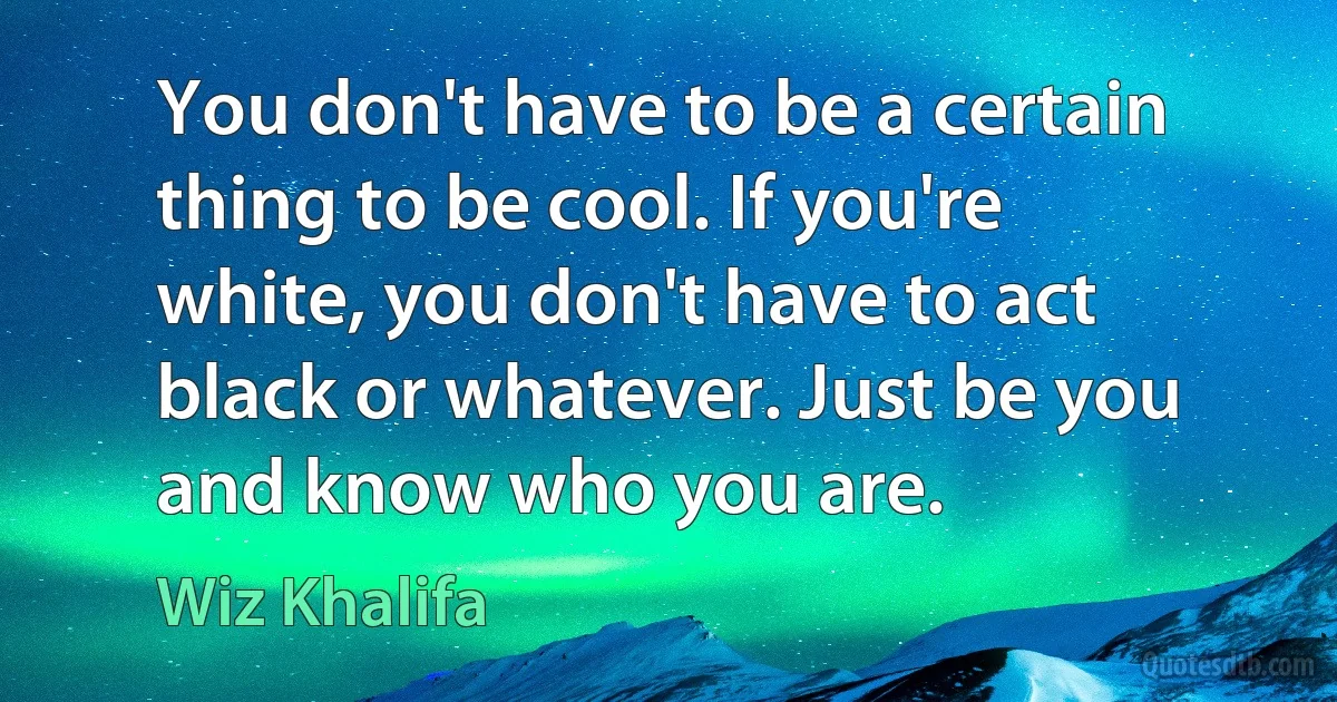 You don't have to be a certain thing to be cool. If you're white, you don't have to act black or whatever. Just be you and know who you are. (Wiz Khalifa)