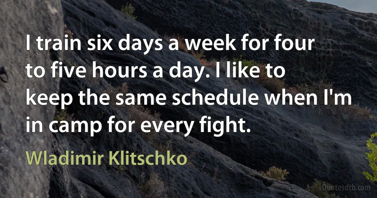 I train six days a week for four to five hours a day. I like to keep the same schedule when I'm in camp for every fight. (Wladimir Klitschko)