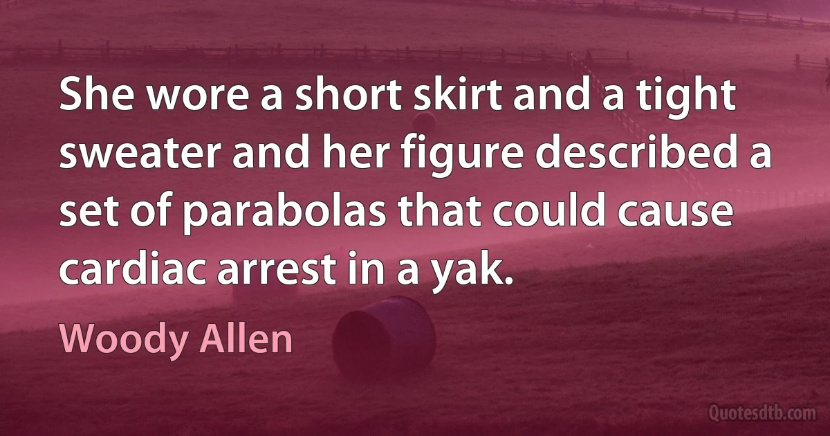 She wore a short skirt and a tight sweater and her figure described a set of parabolas that could cause cardiac arrest in a yak. (Woody Allen)