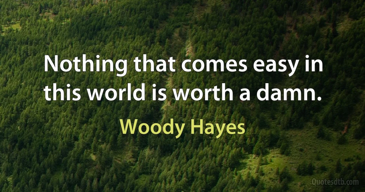 Nothing that comes easy in this world is worth a damn. (Woody Hayes)