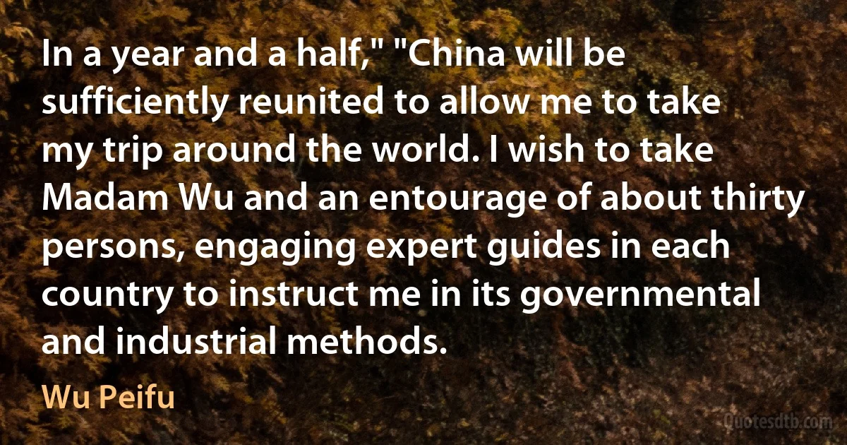 In a year and a half," "China will be sufficiently reunited to allow me to take my trip around the world. I wish to take Madam Wu and an entourage of about thirty persons, engaging expert guides in each country to instruct me in its governmental and industrial methods. (Wu Peifu)