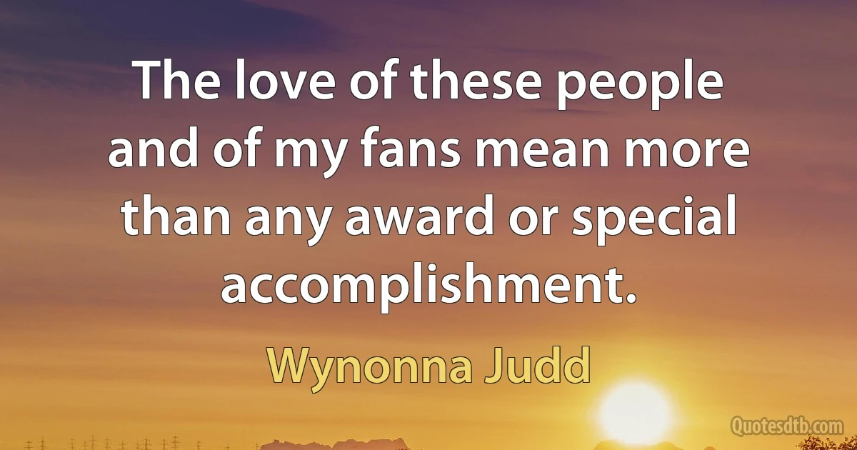 The love of these people and of my fans mean more than any award or special accomplishment. (Wynonna Judd)