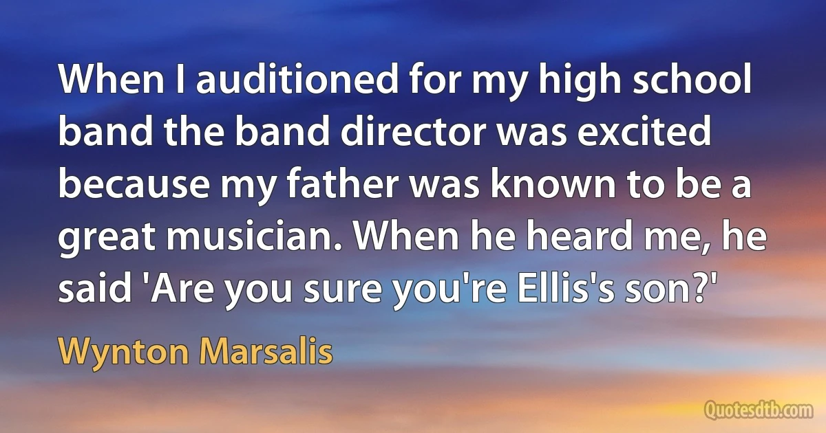 When I auditioned for my high school band the band director was excited because my father was known to be a great musician. When he heard me, he said 'Are you sure you're Ellis's son?' (Wynton Marsalis)