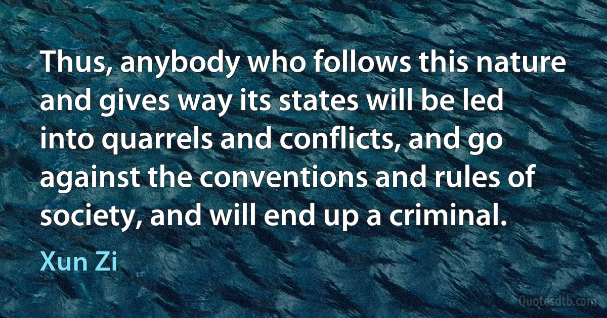 Thus, anybody who follows this nature and gives way its states will be led into quarrels and conflicts, and go against the conventions and rules of society, and will end up a criminal. (Xun Zi)