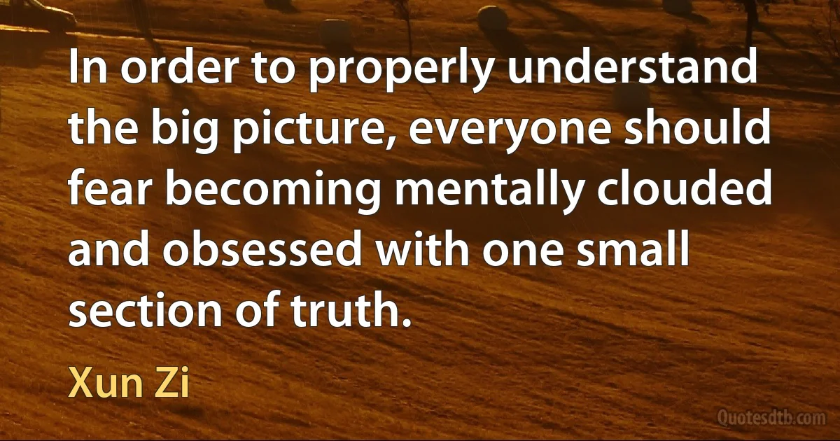 In order to properly understand the big picture, everyone should fear becoming mentally clouded and obsessed with one small section of truth. (Xun Zi)