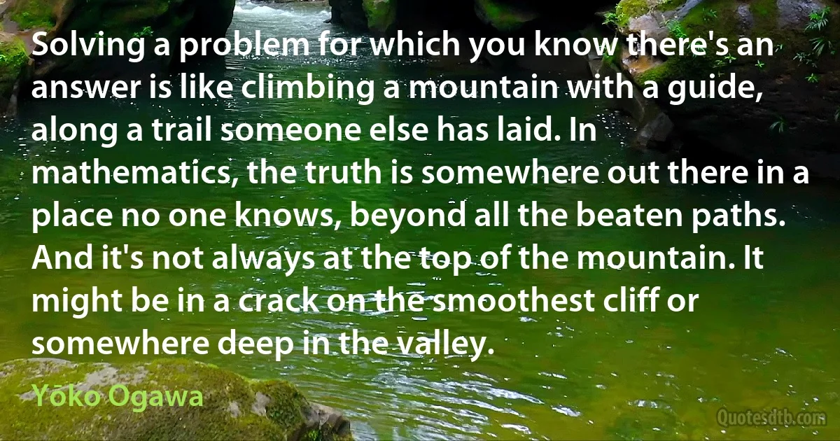 Solving a problem for which you know there's an answer is like climbing a mountain with a guide, along a trail someone else has laid. In mathematics, the truth is somewhere out there in a place no one knows, beyond all the beaten paths. And it's not always at the top of the mountain. It might be in a crack on the smoothest cliff or somewhere deep in the valley. (Yōko Ogawa)