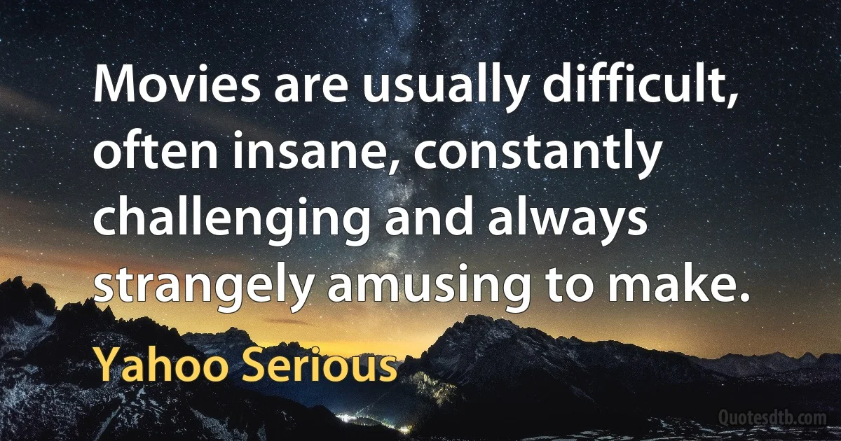 Movies are usually difficult, often insane, constantly challenging and always strangely amusing to make. (Yahoo Serious)