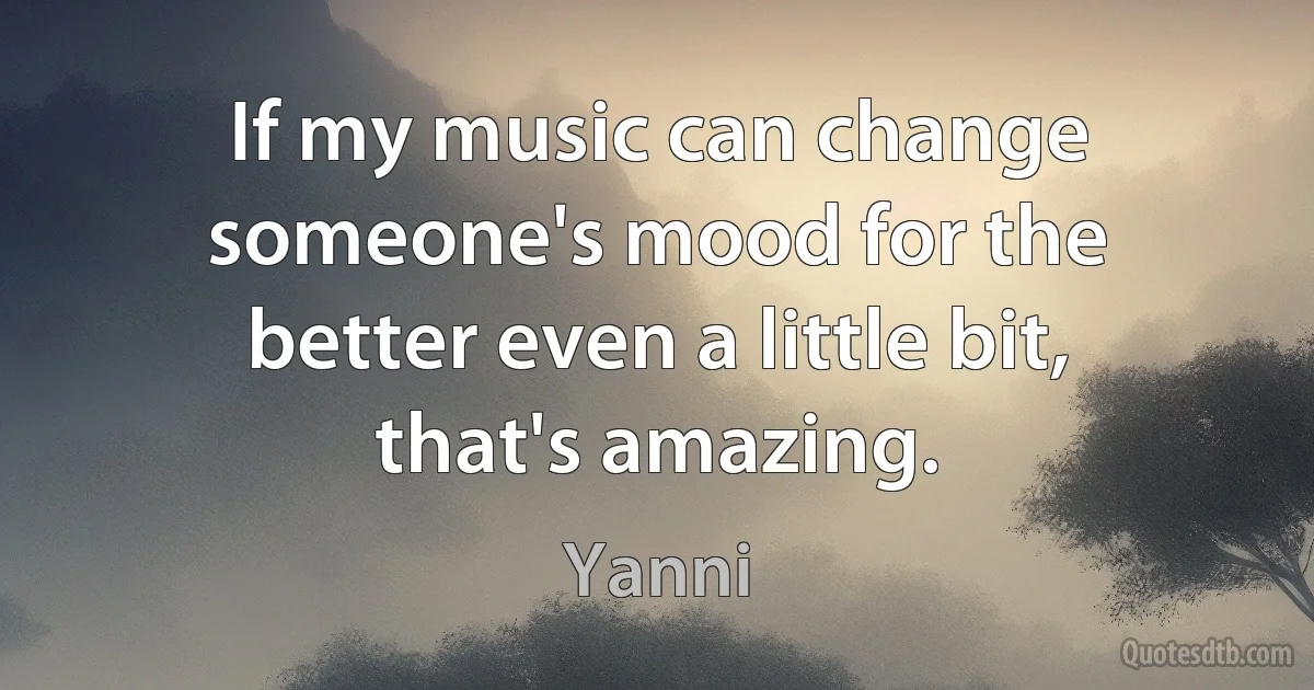 If my music can change someone's mood for the better even a little bit, that's amazing. (Yanni)