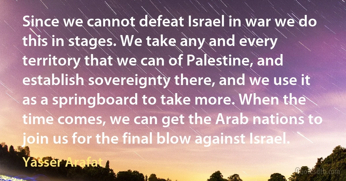 Since we cannot defeat Israel in war we do this in stages. We take any and every territory that we can of Palestine, and establish sovereignty there, and we use it as a springboard to take more. When the time comes, we can get the Arab nations to join us for the final blow against Israel. (Yasser Arafat)