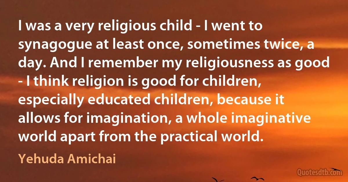 I was a very religious child - I went to synagogue at least once, sometimes twice, a day. And I remember my religiousness as good - I think religion is good for children, especially educated children, because it allows for imagination, a whole imaginative world apart from the practical world. (Yehuda Amichai)