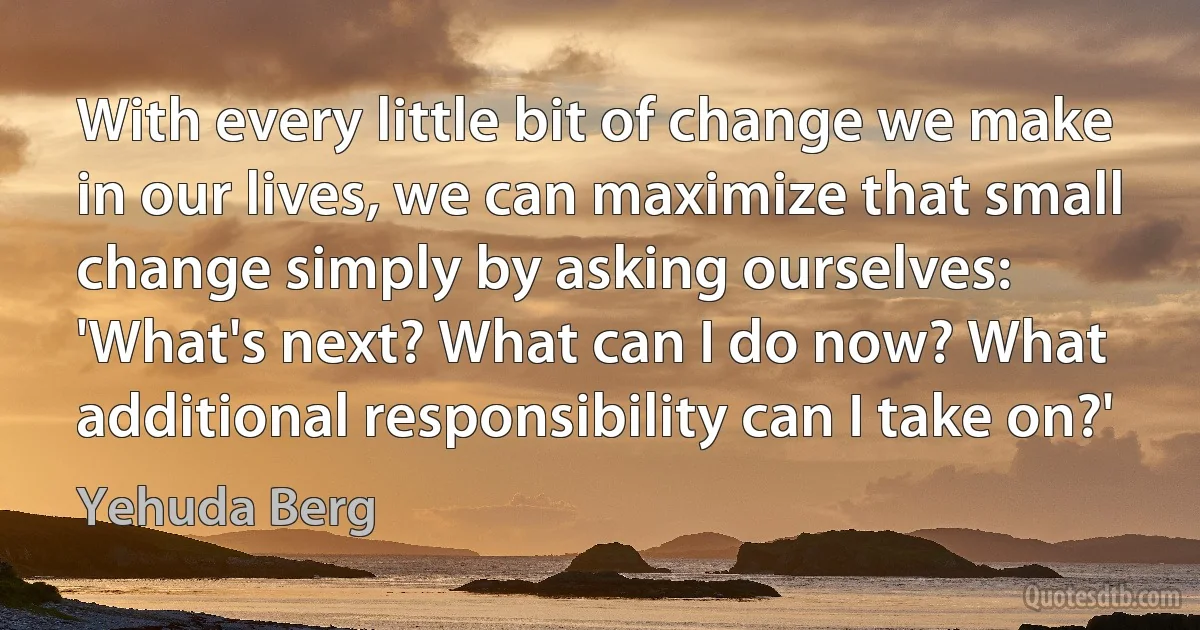 With every little bit of change we make in our lives, we can maximize that small change simply by asking ourselves: 'What's next? What can I do now? What additional responsibility can I take on?' (Yehuda Berg)