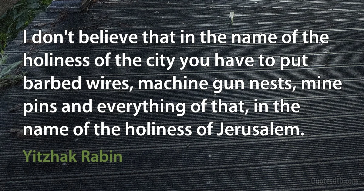 I don't believe that in the name of the holiness of the city you have to put barbed wires, machine gun nests, mine pins and everything of that, in the name of the holiness of Jerusalem. (Yitzhak Rabin)