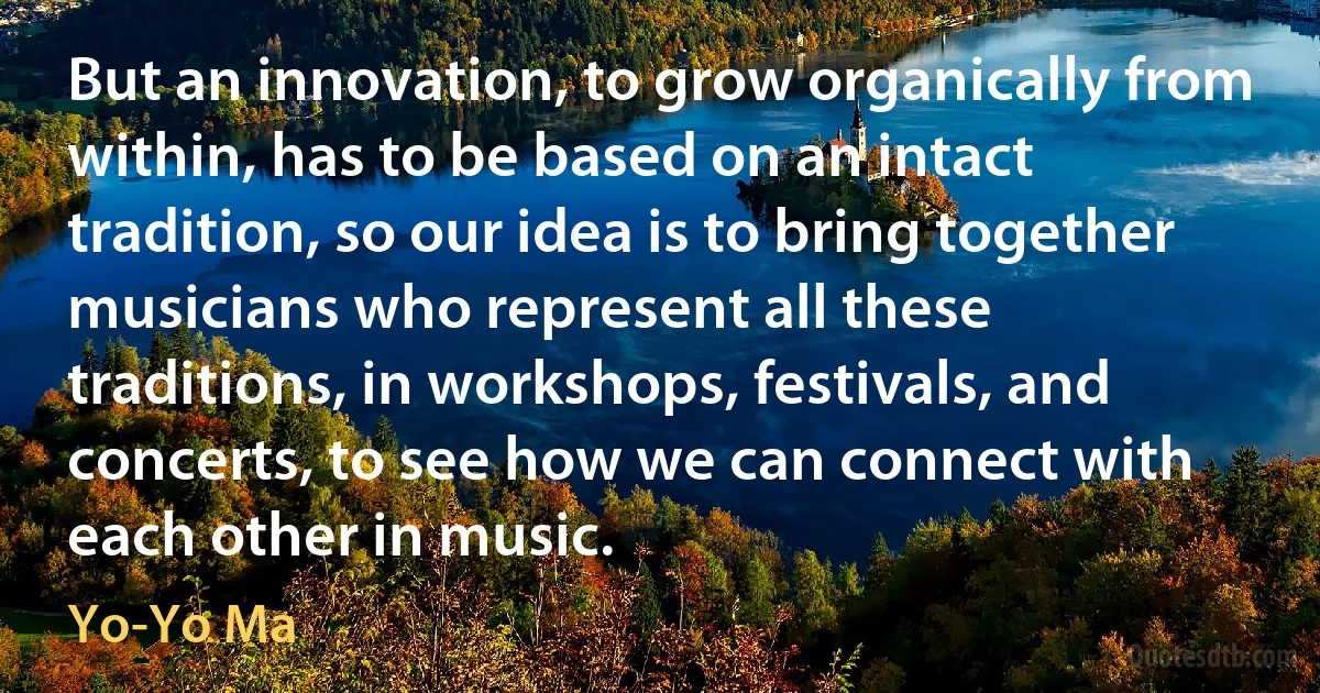 But an innovation, to grow organically from within, has to be based on an intact tradition, so our idea is to bring together musicians who represent all these traditions, in workshops, festivals, and concerts, to see how we can connect with each other in music. (Yo-Yo Ma)