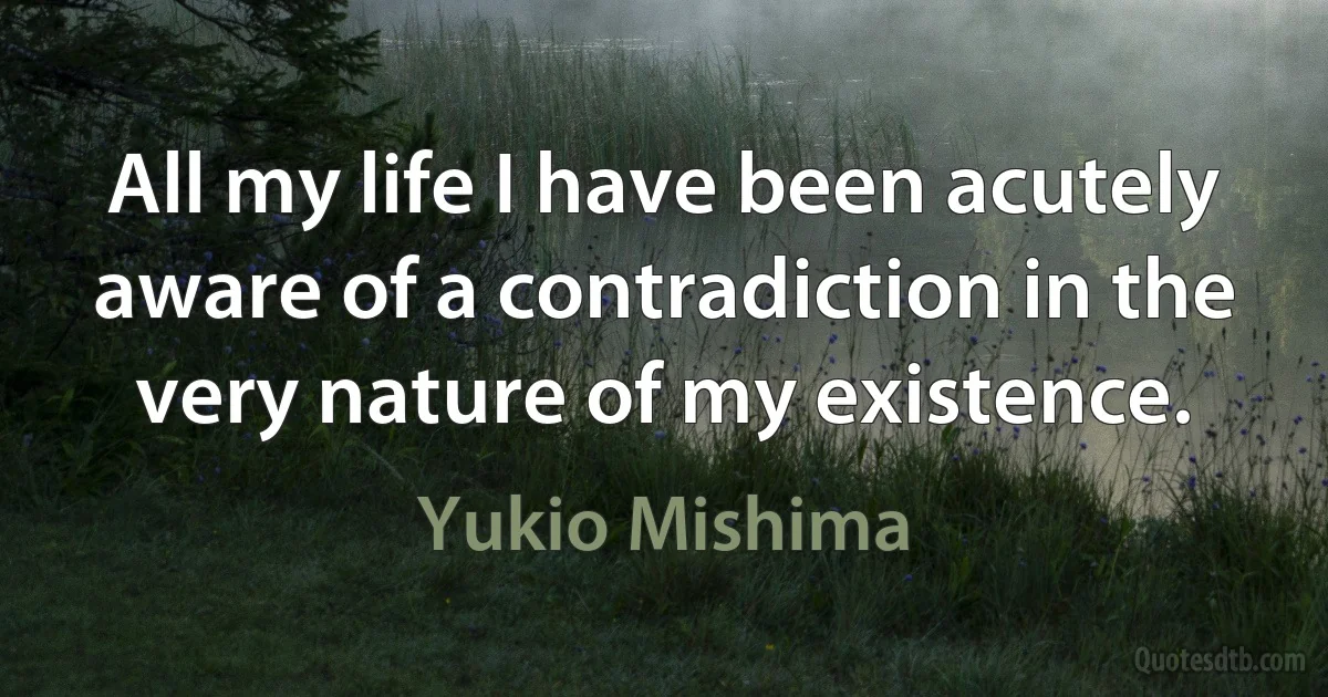 All my life I have been acutely aware of a contradiction in the very nature of my existence. (Yukio Mishima)