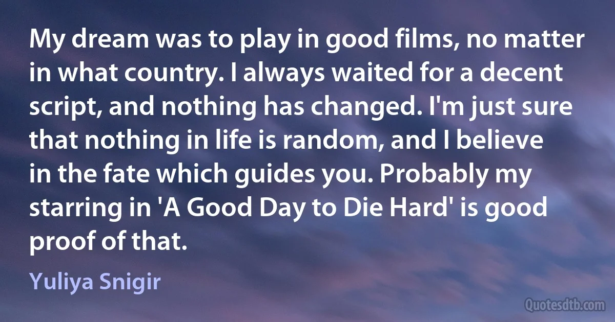 My dream was to play in good films, no matter in what country. I always waited for a decent script, and nothing has changed. I'm just sure that nothing in life is random, and I believe in the fate which guides you. Probably my starring in 'A Good Day to Die Hard' is good proof of that. (Yuliya Snigir)