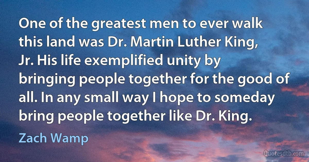 One of the greatest men to ever walk this land was Dr. Martin Luther King, Jr. His life exemplified unity by bringing people together for the good of all. In any small way I hope to someday bring people together like Dr. King. (Zach Wamp)