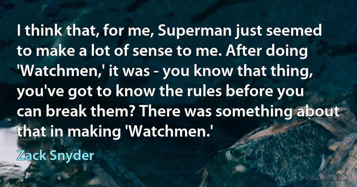 I think that, for me, Superman just seemed to make a lot of sense to me. After doing 'Watchmen,' it was - you know that thing, you've got to know the rules before you can break them? There was something about that in making 'Watchmen.' (Zack Snyder)