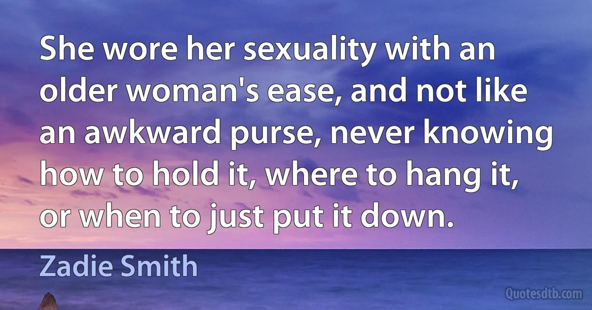 She wore her sexuality with an older woman's ease, and not like an awkward purse, never knowing how to hold it, where to hang it, or when to just put it down. (Zadie Smith)