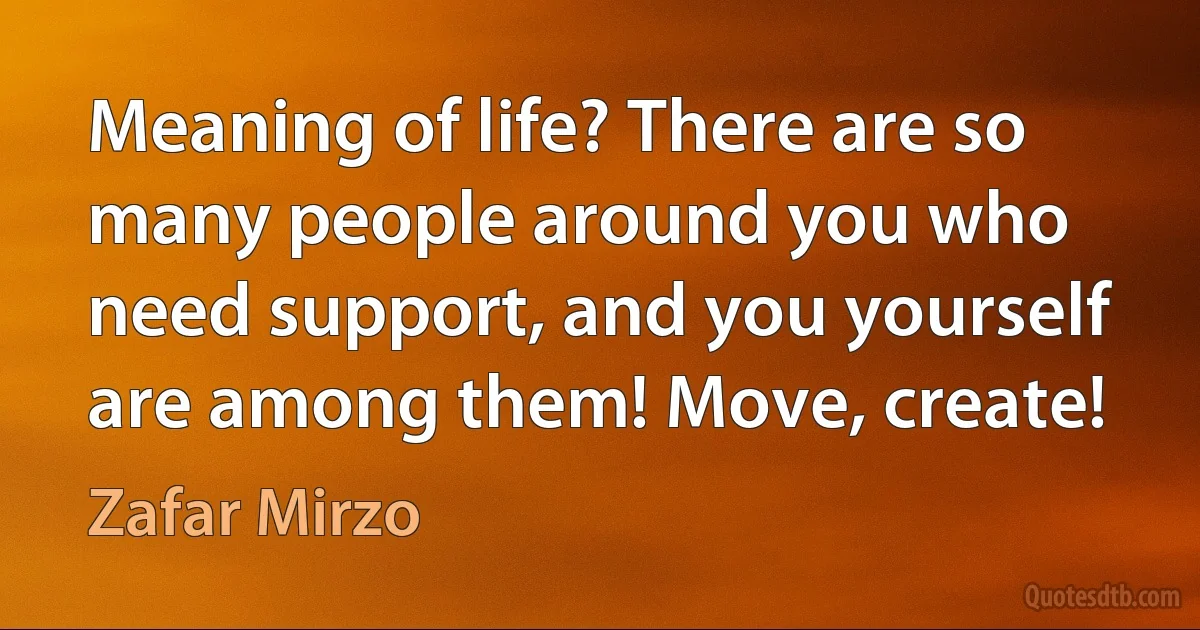 Meaning of life? There are so many people around you who need support, and you yourself are among them! Move, create! (Zafar Mirzo)