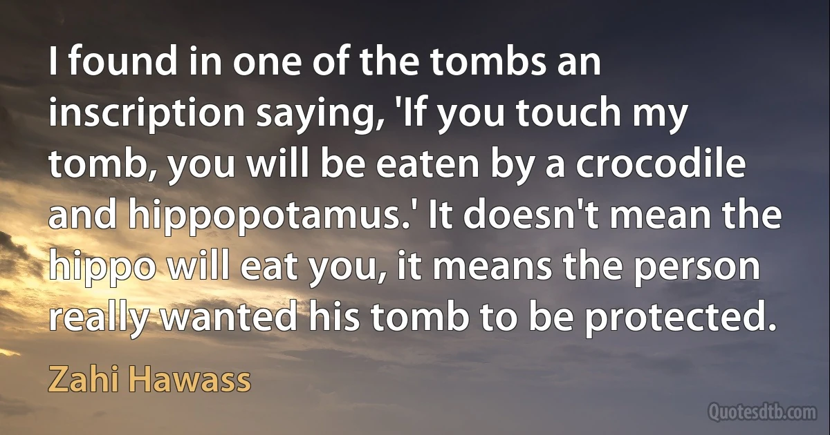 I found in one of the tombs an inscription saying, 'If you touch my tomb, you will be eaten by a crocodile and hippopotamus.' It doesn't mean the hippo will eat you, it means the person really wanted his tomb to be protected. (Zahi Hawass)