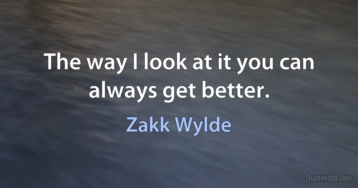 The way I look at it you can always get better. (Zakk Wylde)