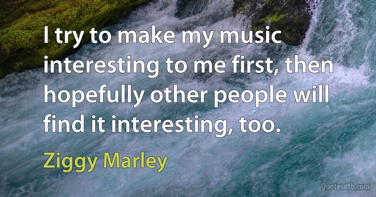 I try to make my music interesting to me first, then hopefully other people will find it interesting, too. (Ziggy Marley)