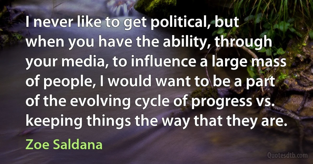 I never like to get political, but when you have the ability, through your media, to influence a large mass of people, I would want to be a part of the evolving cycle of progress vs. keeping things the way that they are. (Zoe Saldana)