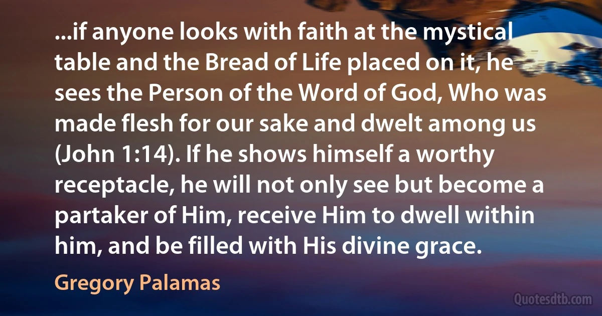 ...if anyone looks with faith at the mystical table and the Bread of Life placed on it, he sees the Person of the Word of God, Who was made flesh for our sake and dwelt among us (John 1:14). If he shows himself a worthy receptacle, he will not only see but become a partaker of Him, receive Him to dwell within him, and be filled with His divine grace. (Gregory Palamas)