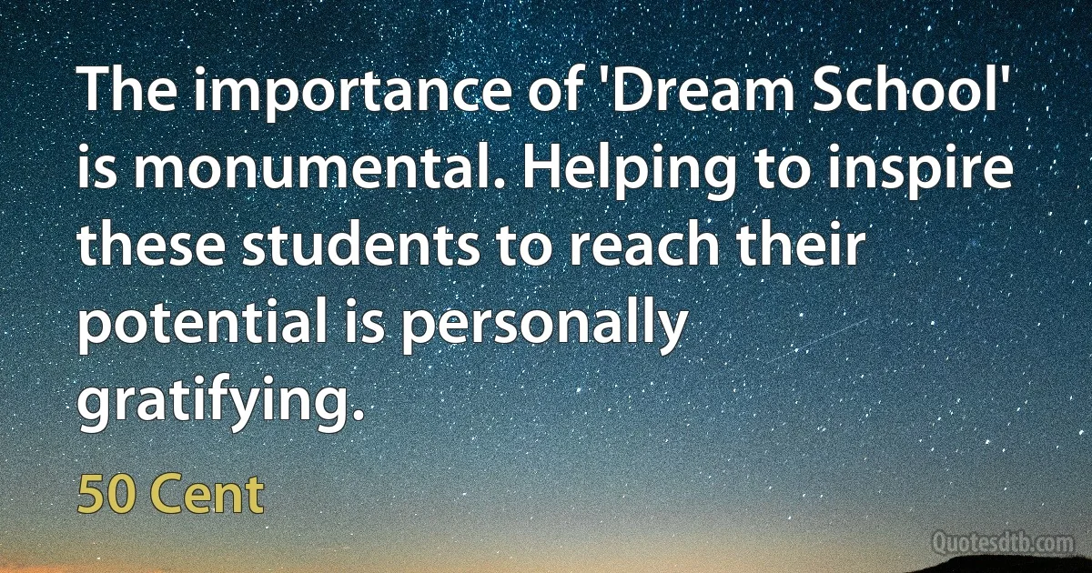 The importance of 'Dream School' is monumental. Helping to inspire these students to reach their potential is personally gratifying. (50 Cent)