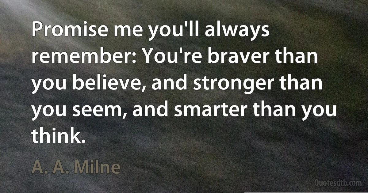 Promise me you'll always remember: You're braver than you believe, and stronger than you seem, and smarter than you think. (A. A. Milne)