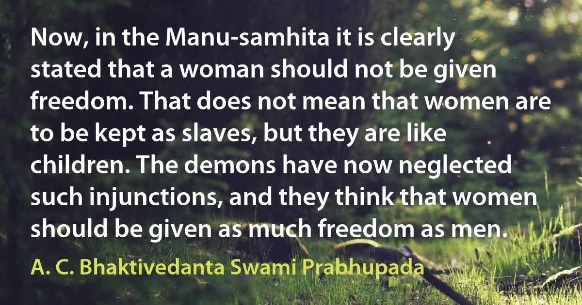 Now, in the Manu-samhita it is clearly stated that a woman should not be given freedom. That does not mean that women are to be kept as slaves, but they are like children. The demons have now neglected such injunctions, and they think that women should be given as much freedom as men. (A. C. Bhaktivedanta Swami Prabhupada)