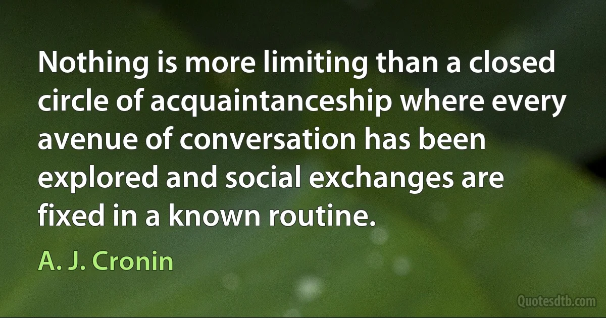 Nothing is more limiting than a closed circle of acquaintanceship where every avenue of conversation has been explored and social exchanges are fixed in a known routine. (A. J. Cronin)