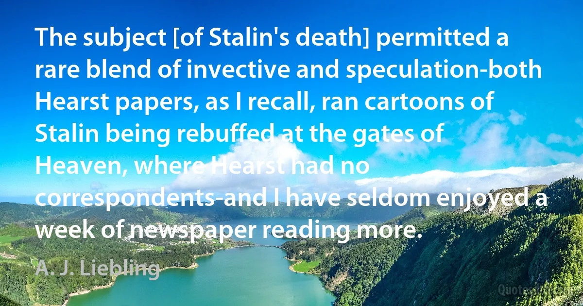 The subject [of Stalin's death] permitted a rare blend of invective and speculation-both Hearst papers, as I recall, ran cartoons of Stalin being rebuffed at the gates of Heaven, where Hearst had no correspondents-and I have seldom enjoyed a week of newspaper reading more. (A. J. Liebling)